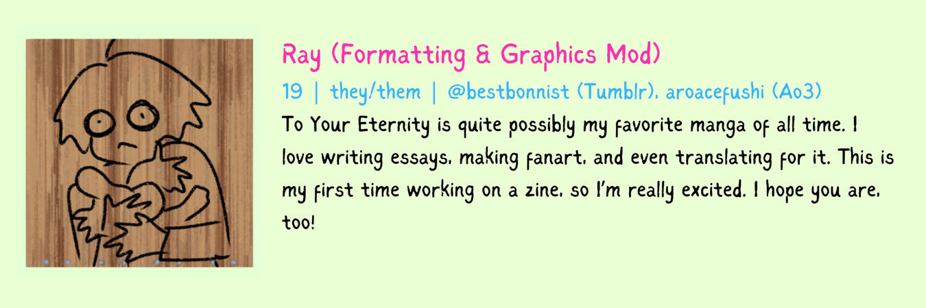 Ray (Formatting & Graphics Mod) 19 | they/them To Your Eternity is quite possibly my favorite manga of all time. I love writing essays, making fanart, and even translating for it. This is my first time working on a zine, so I’m really excited. I hope you a