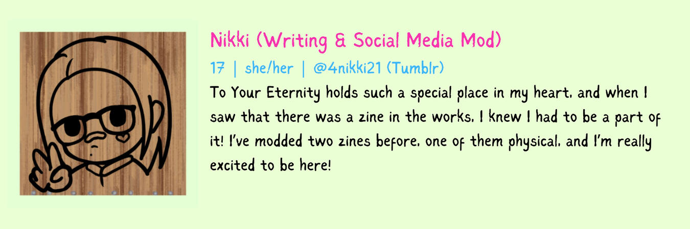 Nikki (Writing & Social Media Mod) 17 | she/her To Your Eternity holds such a special place in my heart, and when I saw that there was a zine in the works, I knew I had to be a part of it! I’ve modded two zines before, one of them physical, and I’m really
