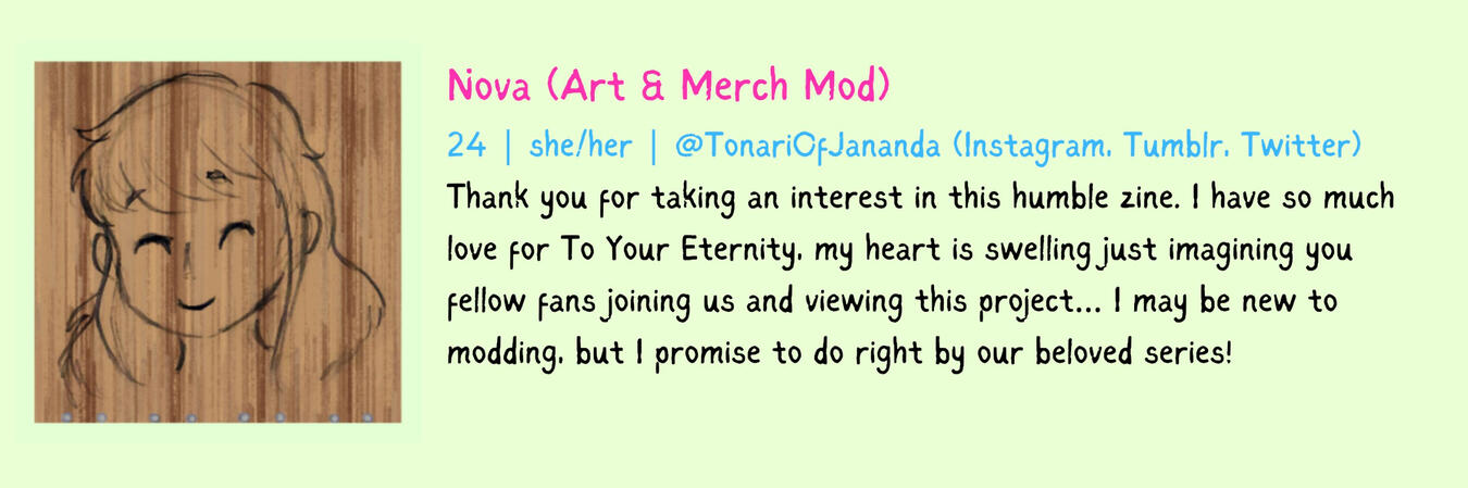 Nova (Art & Merch Mod) 24 | she/her Thank you for taking an interest in this humble zine. I have so much love for To Your Eternity, my heart is swelling just imagining you fellow fans joining us and viewing this project… I may be new to modding, but I prom
