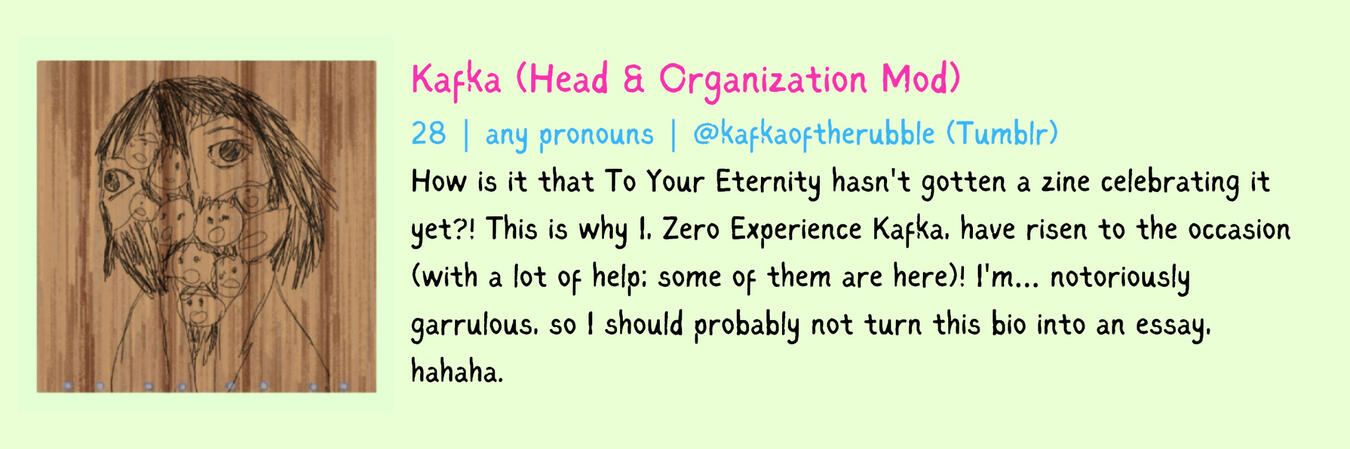 Kafka (Head & Organization Mod) 28 | any pronouns How is it that To Your Eternity hasn't gotten a zine celebrating it yet?! This is why I, Zero Experience Kafka, have risen to the occasion (with a lot of help; some of them are here)! I'm… notoriously garru